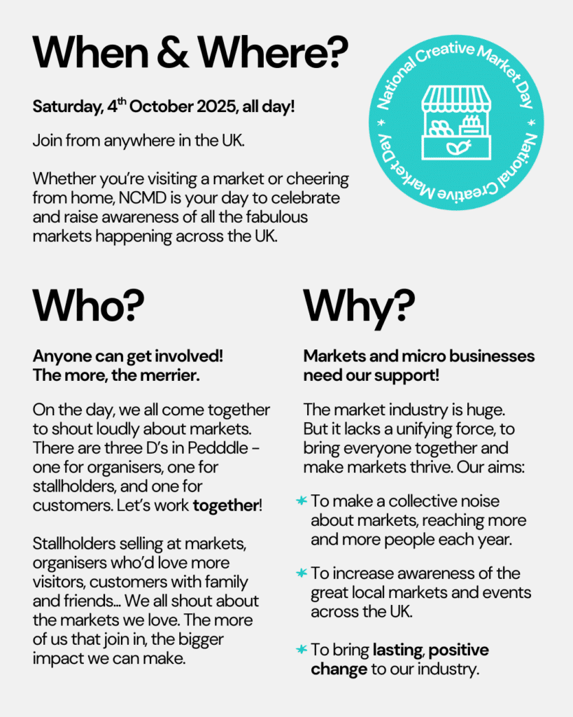 Text graphic explaining the When & Where?, Who?, and Why? of National Creative Market Day.

When & Where? 
Saturday, 4th October 2025! Join from anywhere in the UK. 

Whether you’re visiting a market or cheering from home, NCMD is your day to celebrate and raise awareness of all the fabulous markets happening across the UK. 

Who?
Anyone can get involved! The more, the merrier. On the day, we all come together to shout loudly about markets. There are three D’s in Pedddle - one for organisers, one for stallholders, and one for customers. Let’s work together! Stallholders selling at markets, organisers who’d love more visitors, customers with family and friends... We all shout about the markets we love. The more of us that join in, the bigger impact we can make.

Why? 
Markets and micro businesses need our support! The market industry is huge. 
But it lacks a unifying force, to bring everyone together and make markets thrive. Our aims: 1. To make a collective noise about markets, reaching more and more people each year. 2. To increase awareness of the great local markets and events across the UK. 3. To bring lasting, positive change to our industry.